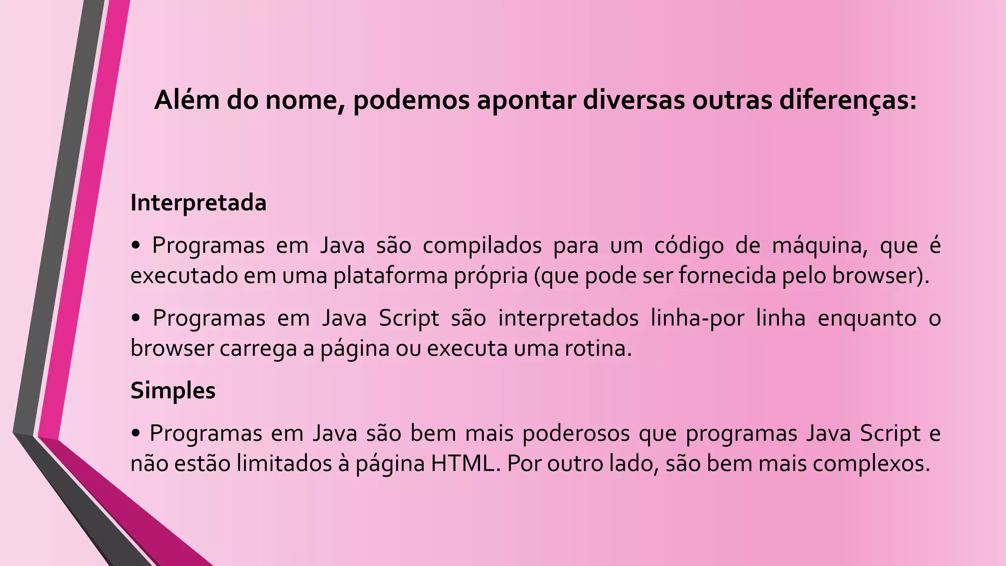 Além do nome, podemos apontar diversas outras diferenças:
Interpretada
• Programas em Java são compilados para um código de máquina, que é
executado em uma plataforma própria (que pode ser fornecida pelo browser).
• Programas em Java Script são interpretados linha-por linha enquanto o
browser carrega a página ou executa uma rotina.
Simples
• Programas em Java são bem mais poderosos que programas Java Script e
não estão limitados à página HTML. Por outro lado, são bem mais complexos.
 