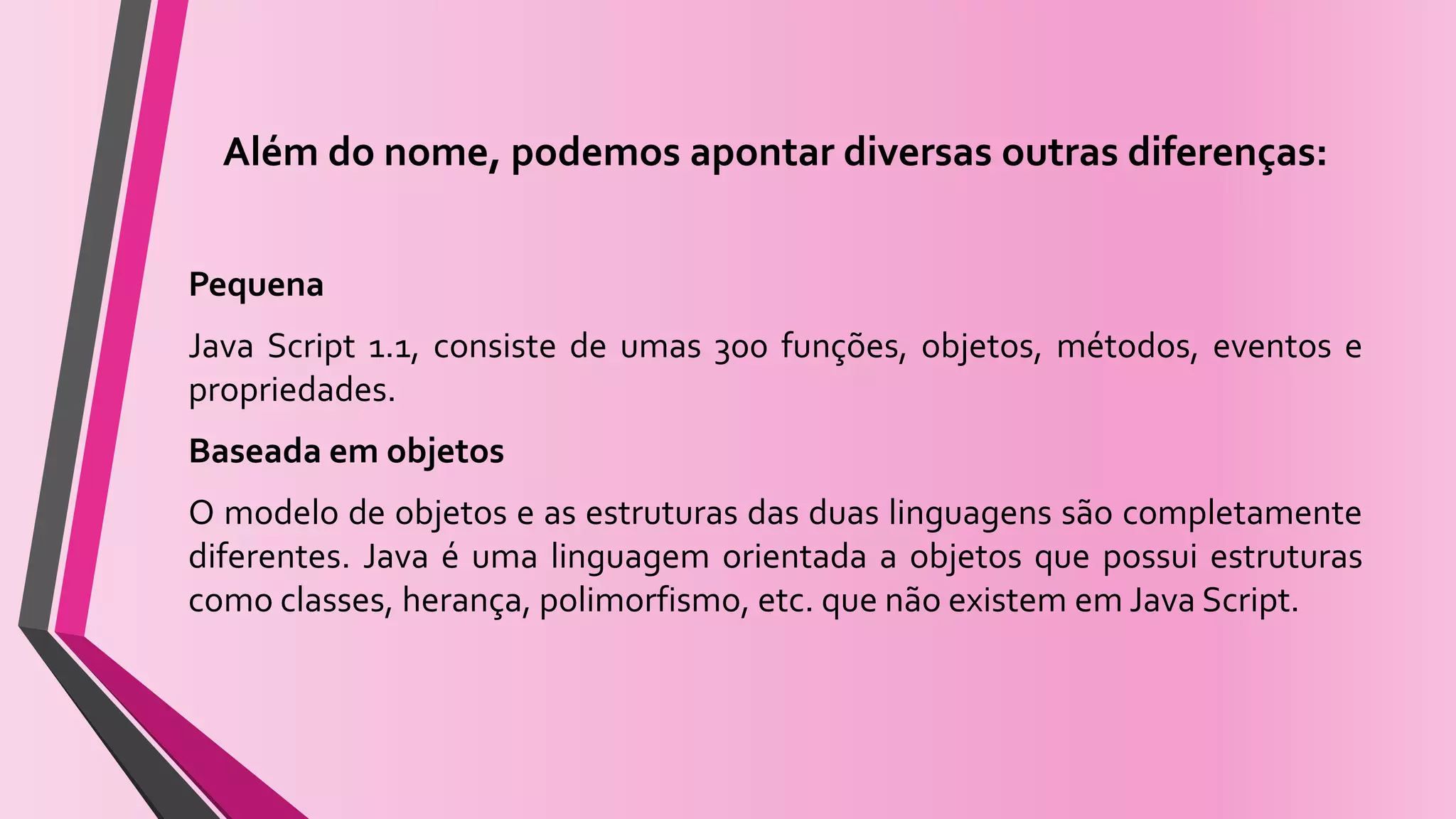 Além do nome, podemos apontar diversas outras diferenças:
Pequena
Java Script 1.1, consiste de umas 300 funções, objetos, métodos, eventos e
propriedades.
Baseada em objetos
O modelo de objetos e as estruturas das duas linguagens são completamente
diferentes. Java é uma linguagem orientada a objetos que possui estruturas
como classes, herança, polimorfismo, etc. que não existem em Java Script.
 