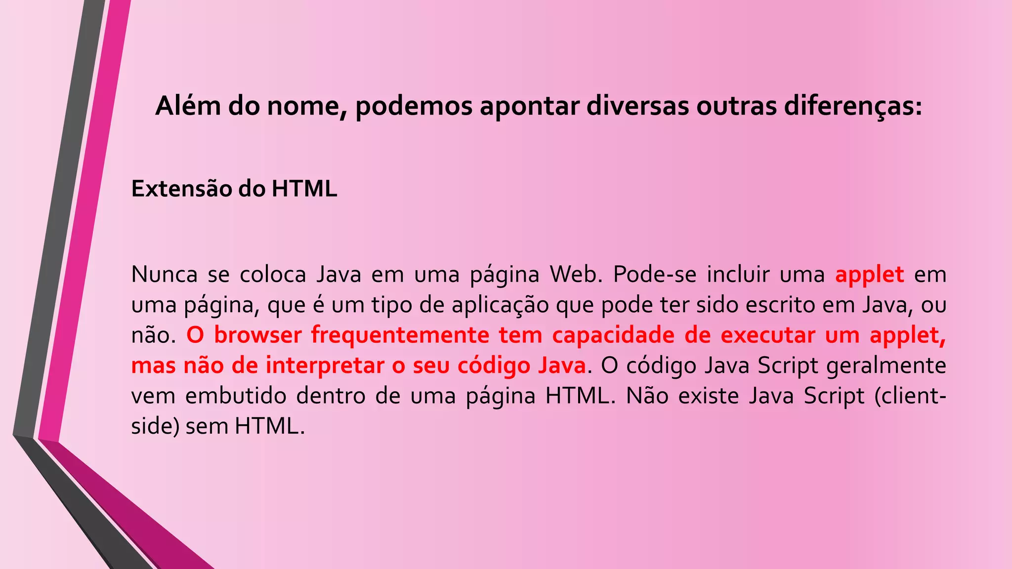 Além do nome, podemos apontar diversas outras diferenças:
Extensão do HTML
Nunca se coloca Java em uma página Web. Pode-se incluir uma applet em
uma página, que é um tipo de aplicação que pode ter sido escrito em Java, ou
não. O browser frequentemente tem capacidade de executar um applet,
mas não de interpretar o seu código Java. O código Java Script geralmente
vem embutido dentro de uma página HTML. Não existe Java Script (client-
side) sem HTML.
 