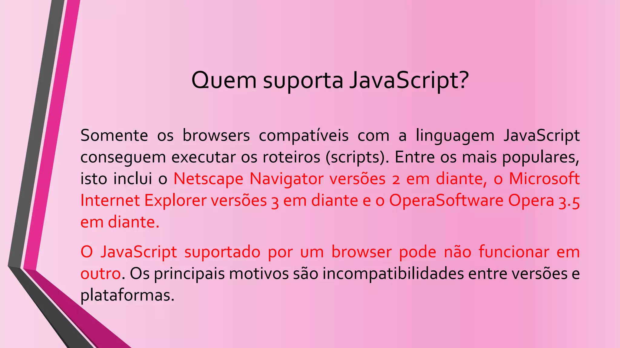 Quem suporta JavaScript?
Somente os browsers compatíveis com a linguagem JavaScript
conseguem executar os roteiros (scripts). Entre os mais populares,
isto inclui o Netscape Navigator versões 2 em diante, o Microsoft
Internet Explorer versões 3 em diante e o OperaSoftware Opera 3.5
em diante.
O JavaScript suportado por um browser pode não funcionar em
outro. Os principais motivos são incompatibilidades entre versões e
plataformas.
 