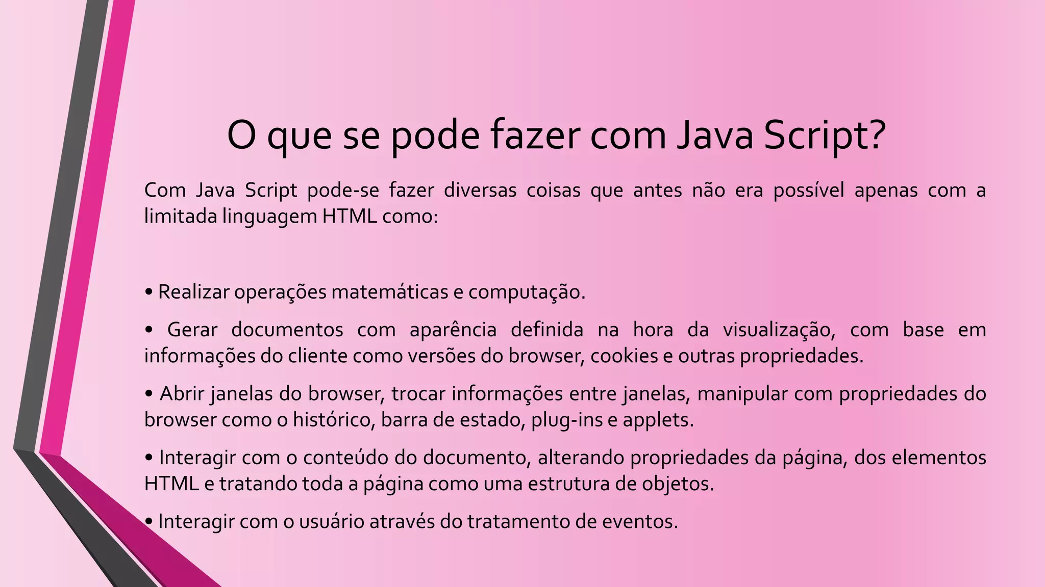 O que se pode fazer com Java Script?
Com Java Script pode-se fazer diversas coisas que antes não era possível apenas com a
limitada linguagem HTML como:
• Realizar operações matemáticas e computação.
• Gerar documentos com aparência definida na hora da visualização, com base em
informações do cliente como versões do browser, cookies e outras propriedades.
• Abrir janelas do browser, trocar informações entre janelas, manipular com propriedades do
browser como o histórico, barra de estado, plug-ins e applets.
• Interagir com o conteúdo do documento, alterando propriedades da página, dos elementos
HTML e tratando toda a página como uma estrutura de objetos.
• Interagir com o usuário através do tratamento de eventos.
 