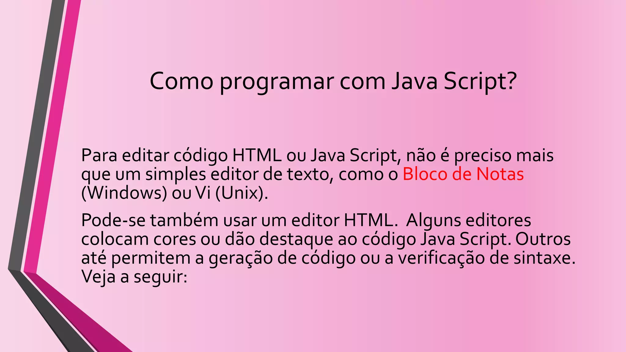 Como programar com Java Script?
Para editar código HTML ou Java Script, não é preciso mais
que um simples editor de texto, como o Bloco de Notas
(Windows) ouVi (Unix).
Pode-se também usar um editor HTML. Alguns editores
colocam cores ou dão destaque ao código Java Script.Outros
até permitem a geração de código ou a verificação de sintaxe.
Veja a seguir:
 