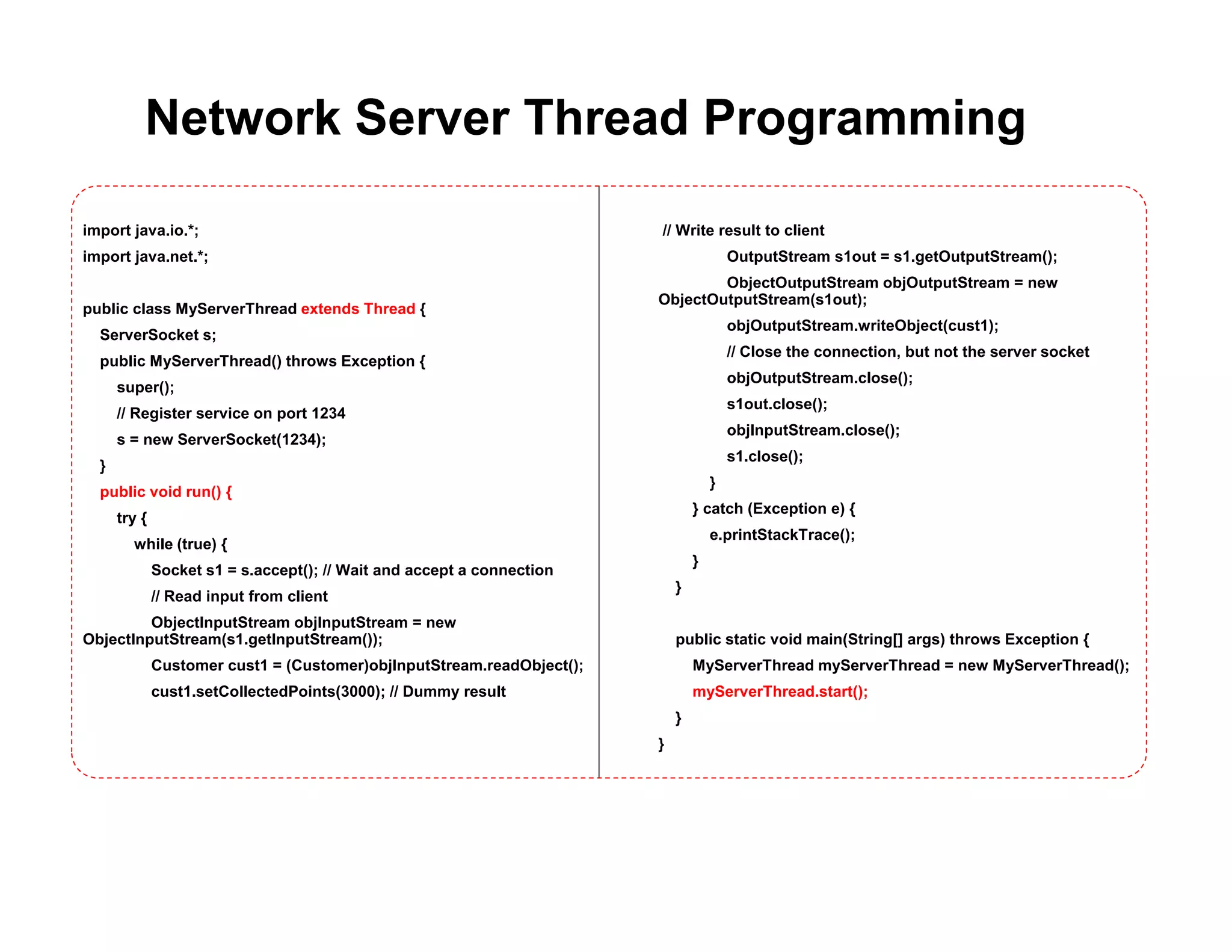 Network Server Thread Programming
import java.io.*;
import java.net.*;
public class MyServerThread extends Thread {
ServerSocket s;
public MyServerThread() throws Exception {
super();
// Register service on port 1234
s = new ServerSocket(1234);
}
public void run() {
try {
while (true) {
Socket s1 = s.accept(); // Wait and accept a connection
// Read input from client
ObjectInputStream objInputStream = new
ObjectInputStream(s1.getInputStream());
Customer cust1 = (Customer)objInputStream.readObject();
cust1.setCollectedPoints(3000); // Dummy result
// Write result to client
OutputStream s1out = s1.getOutputStream();
ObjectOutputStream objOutputStream = new
ObjectOutputStream(s1out);
objOutputStream.writeObject(cust1);
// Close the connection, but not the server socket
objOutputStream.close();
s1out.close();
objInputStream.close();
s1.close();
}
} catch (Exception e) {
e.printStackTrace();
}
}
public static void main(String[] args) throws Exception {
MyServerThread myServerThread = new MyServerThread();
myServerThread.start();
}
}
 