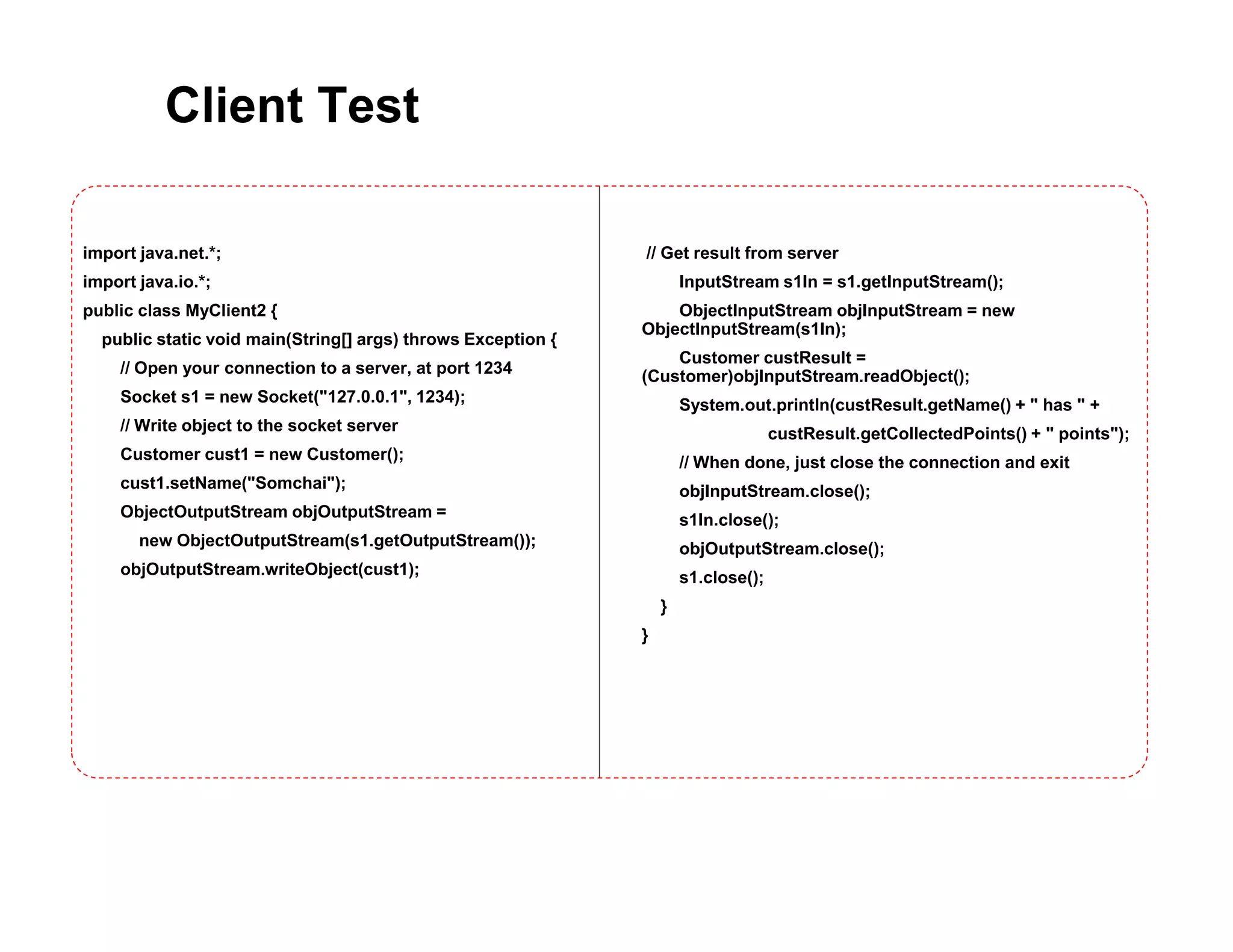Client Test
import java.net.*;
import java.io.*;
public class MyClient2 {
public static void main(String[] args) throws Exception {
// Open your connection to a server, at port 1234
Socket s1 = new Socket("127.0.0.1", 1234);
// Write object to the socket server
Customer cust1 = new Customer();
cust1.setName("Somchai");
ObjectOutputStream objOutputStream =
new ObjectOutputStream(s1.getOutputStream());
objOutputStream.writeObject(cust1);
// Get result from server
InputStream s1In = s1.getInputStream();
ObjectInputStream objInputStream = new
ObjectInputStream(s1In);
Customer custResult =
(Customer)objInputStream.readObject();
System.out.println(custResult.getName() + " has " +
custResult.getCollectedPoints() + " points");
// When done, just close the connection and exit
objInputStream.close();
s1In.close();
objOutputStream.close();
s1.close();
}
}
 