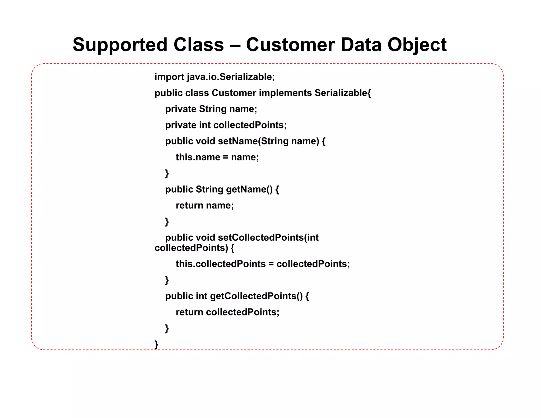 Supported Class – Customer Data Object
import java.io.Serializable;
public class Customer implements Serializable{
private String name;
private int collectedPoints;
public void setName(String name) {
this.name = name;
}
public String getName() {
return name;
}
public void setCollectedPoints(int
collectedPoints) {
this.collectedPoints = collectedPoints;
}
public int getCollectedPoints() {
return collectedPoints;
}
}
 