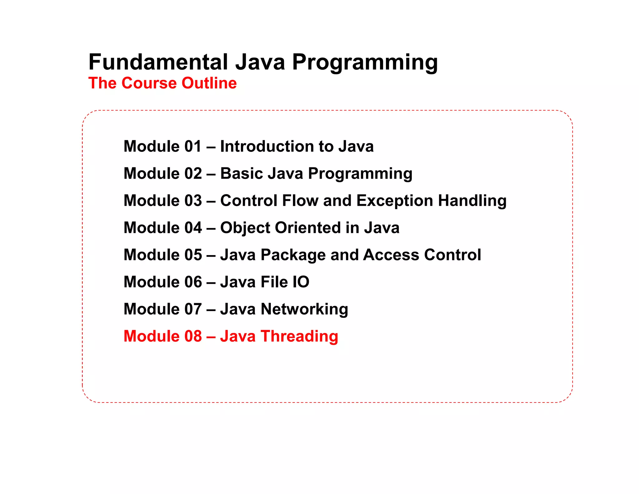 Fundamental Java Programming
The Course Outline
Module 01 – Introduction to Java
Module 02 – Basic Java Programming
Module 03 – Control Flow and Exception Handling
Module 04 – Object Oriented in Java
Module 05 – Java Package and Access Control
Module 06 – Java File IO
Module 07 – Java Networking
Module 08 – Java Threading
 