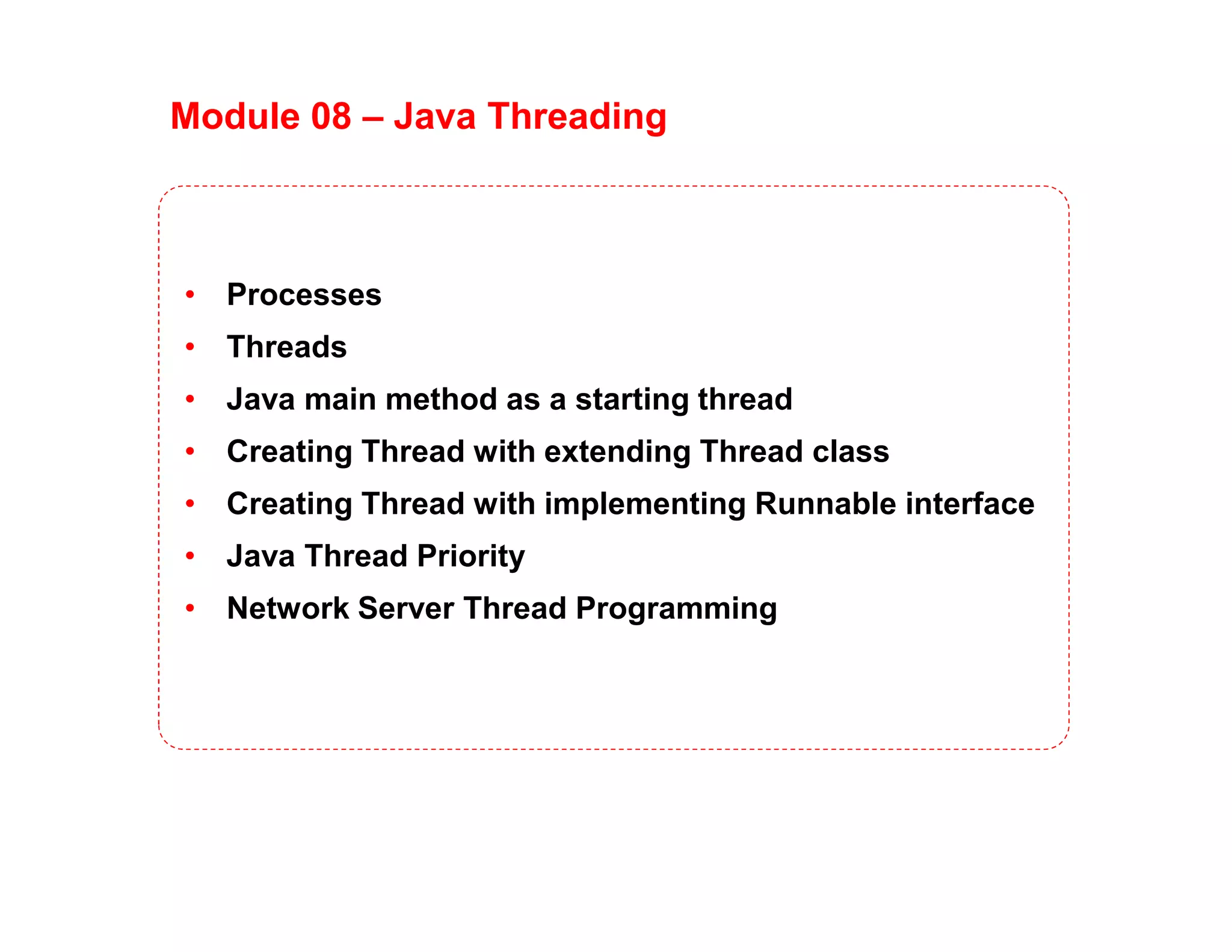 Module 08 – Java Threading
• Processes
• Threads
• Java main method as a starting thread
• Creating Thread with extending Thread class
• Creating Thread with implementing Runnable interface
• Java Thread Priority
• Network Server Thread Programming
 