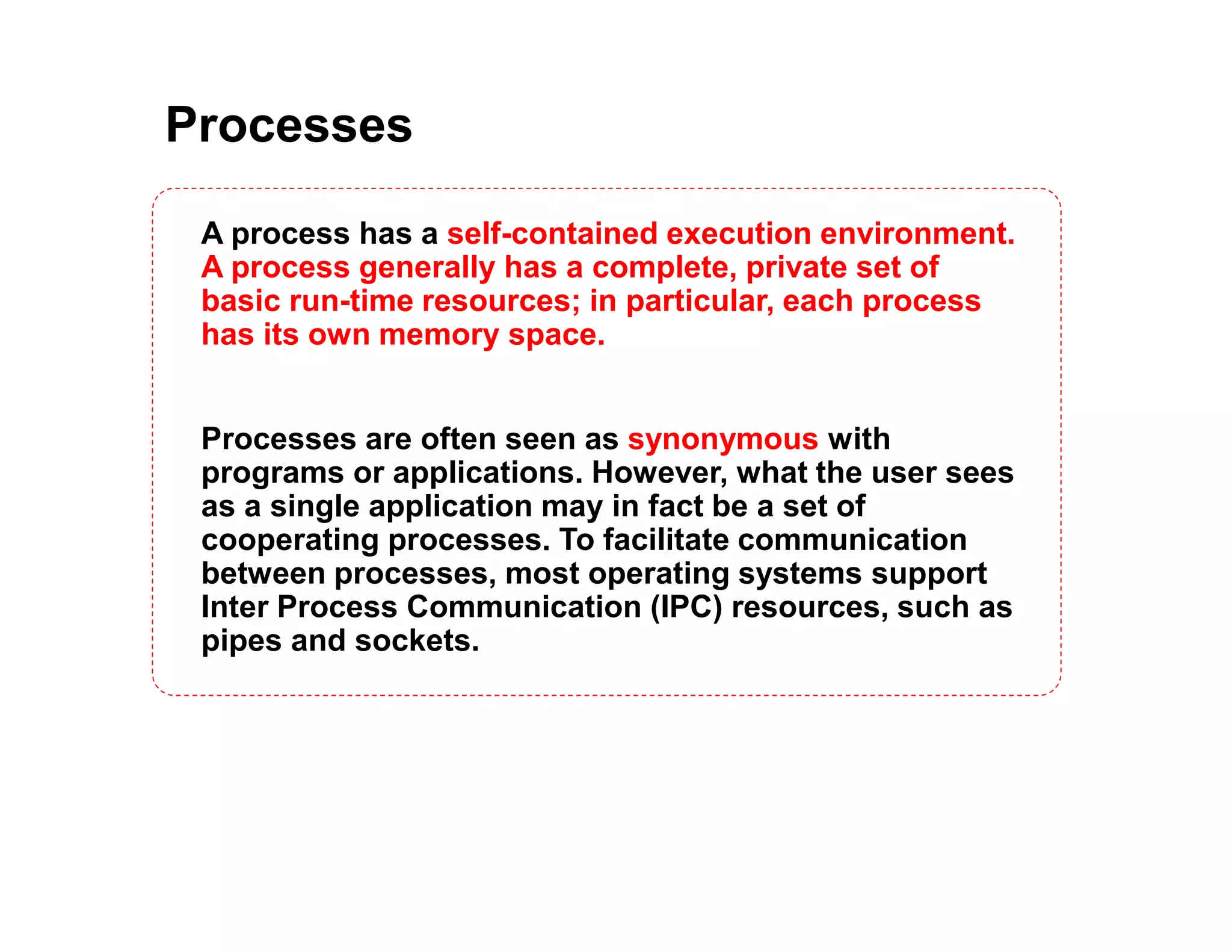 Processes
A process has a self-contained execution environment.
A process generally has a complete, private set of
basic run-time resources; in particular, each process
has its own memory space.
Processes are often seen as synonymous with
programs or applications. However, what the user sees
as a single application may in fact be a set of
cooperating processes. To facilitate communication
between processes, most operating systems support
Inter Process Communication (IPC) resources, such as
pipes and sockets.
 