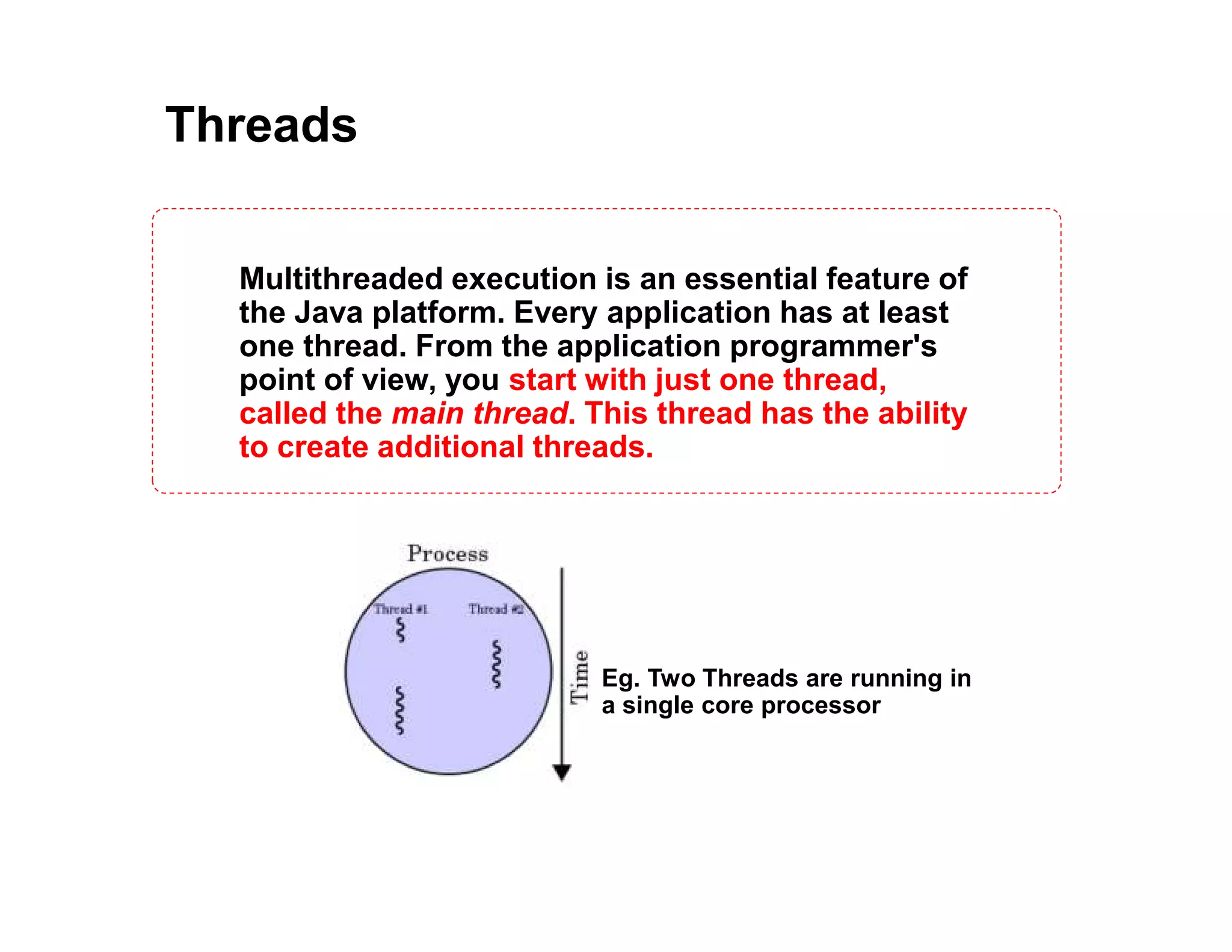 Threads
Multithreaded execution is an essential feature of
the Java platform. Every application has at least
one thread. From the application programmer's
point of view, you start with just one thread,
called the main thread. This thread has the ability
to create additional threads.
Eg. Two Threads are running in
a single core processor
 