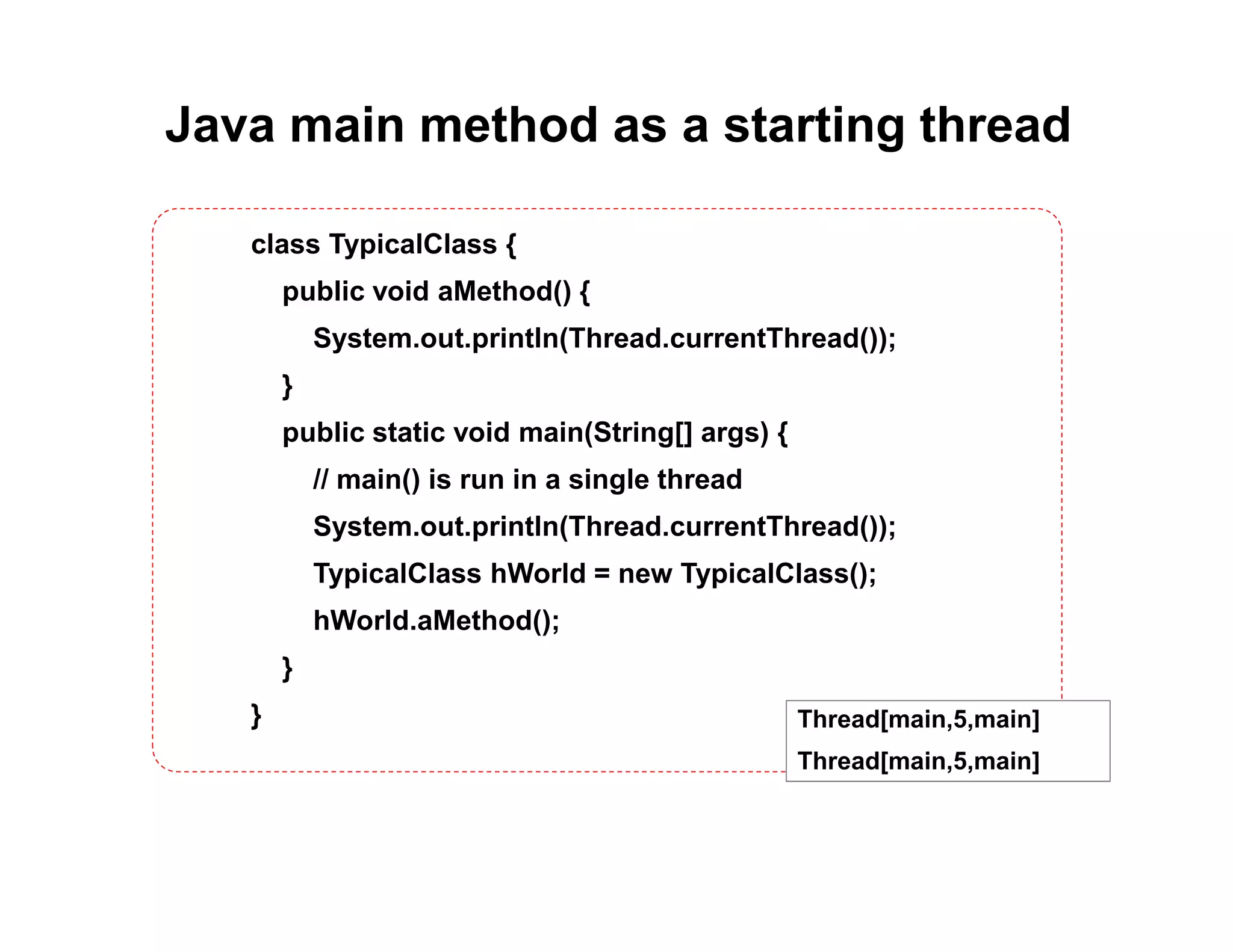 Java main method as a starting thread
class TypicalClass {
public void aMethod() {
System.out.println(Thread.currentThread());
}
public static void main(String[] args) {
// main() is run in a single thread
System.out.println(Thread.currentThread());
TypicalClass hWorld = new TypicalClass();
hWorld.aMethod();
}
} Thread[main,5,main]
Thread[main,5,main]
 