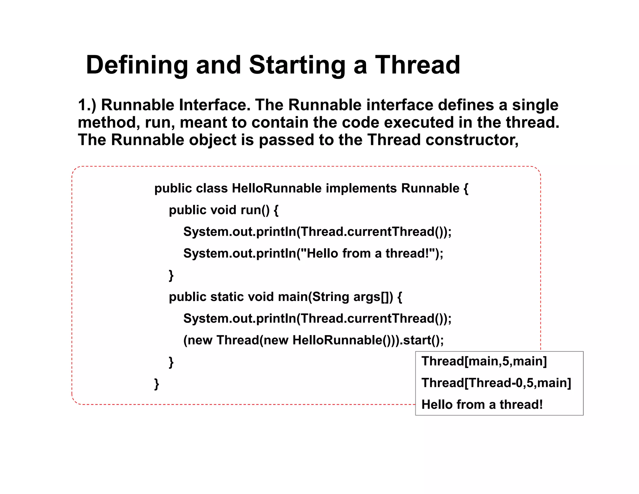 Defining and Starting a Thread
1.) Runnable Interface. The Runnable interface defines a single
method, run, meant to contain the code executed in the thread.
The Runnable object is passed to the Thread constructor,
public class HelloRunnable implements Runnable {
public void run() {
System.out.println(Thread.currentThread());
System.out.println("Hello from a thread!");
}
public static void main(String args[]) {
System.out.println(Thread.currentThread());
(new Thread(new HelloRunnable())).start();
}
}
Thread[main,5,main]
Thread[Thread-0,5,main]
Hello from a thread!
 