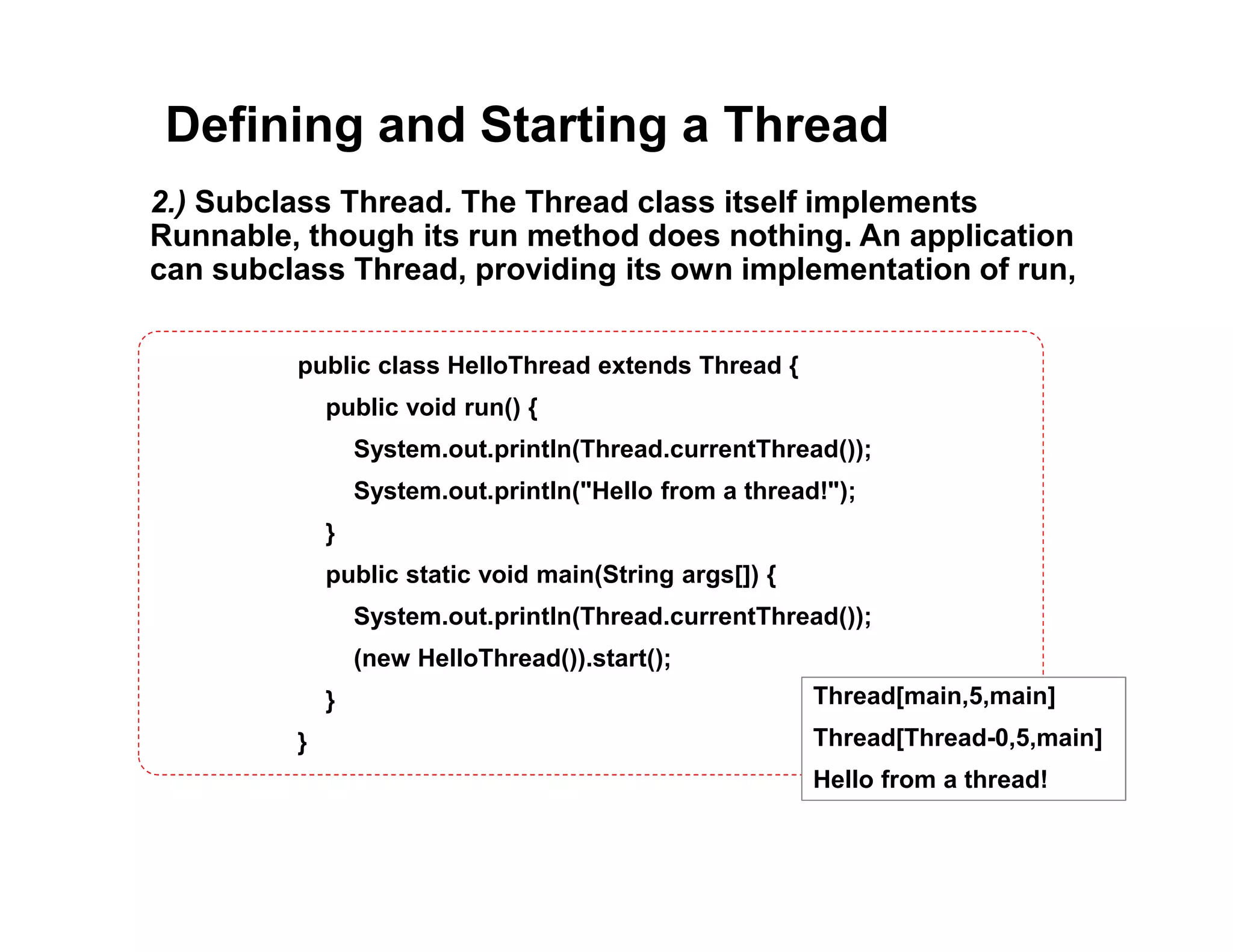 Defining and Starting a Thread
2.) Subclass Thread. The Thread class itself implements
Runnable, though its run method does nothing. An application
can subclass Thread, providing its own implementation of run,
public class HelloThread extends Thread {
public void run() {
System.out.println(Thread.currentThread());
System.out.println("Hello from a thread!");
}
public static void main(String args[]) {
System.out.println(Thread.currentThread());
(new HelloThread()).start();
}
}
Thread[main,5,main]
Thread[Thread-0,5,main]
Hello from a thread!
 