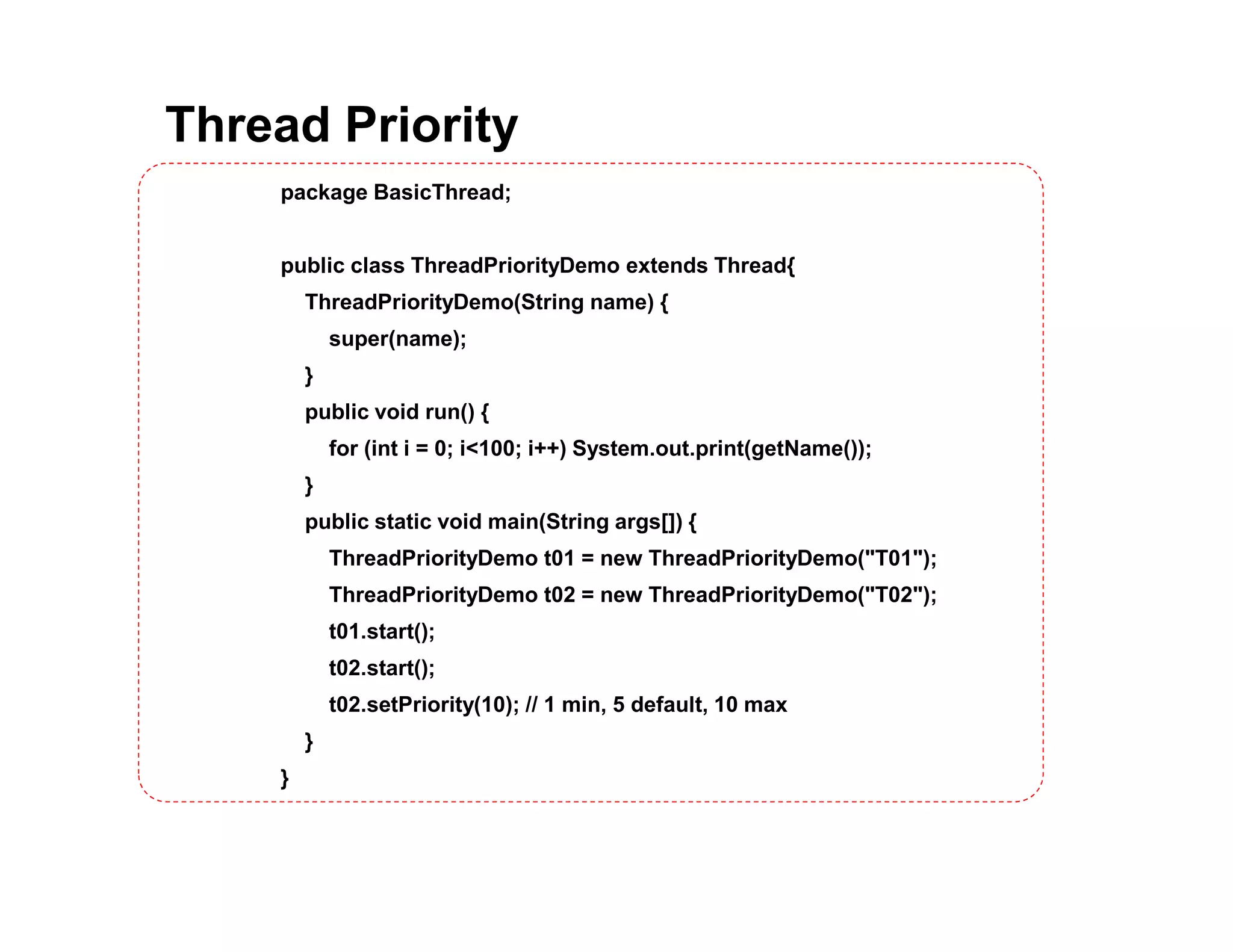 Thread Priority
package BasicThread;
public class ThreadPriorityDemo extends Thread{
ThreadPriorityDemo(String name) {
super(name);
}
public void run() {
for (int i = 0; i<100; i++) System.out.print(getName());
}
public static void main(String args[]) {
ThreadPriorityDemo t01 = new ThreadPriorityDemo("T01");
ThreadPriorityDemo t02 = new ThreadPriorityDemo("T02");
t01.start();
t02.start();
t02.setPriority(10); // 1 min, 5 default, 10 max
}
}
 
