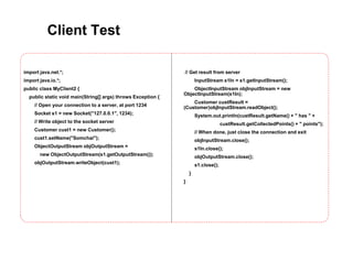 Client Test
import java.net.*;
import java.io.*;
public class MyClient2 {
public static void main(String[] args) throws Exception {
// Open your connection to a server, at port 1234
Socket s1 = new Socket("127.0.0.1", 1234);
// Write object to the socket server
Customer cust1 = new Customer();
cust1.setName("Somchai");
ObjectOutputStream objOutputStream =
new ObjectOutputStream(s1.getOutputStream());
objOutputStream.writeObject(cust1);
// Get result from server
InputStream s1In = s1.getInputStream();
ObjectInputStream objInputStream = new
ObjectInputStream(s1In);
Customer custResult =
(Customer)objInputStream.readObject();
System.out.println(custResult.getName() + " has " +
custResult.getCollectedPoints() + " points");
// When done, just close the connection and exit
objInputStream.close();
s1In.close();
objOutputStream.close();
s1.close();
}
}
 
