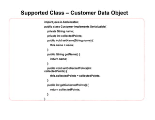 Supported Class – Customer Data Object
import java.io.Serializable;
public class Customer implements Serializable{
private String name;
private int collectedPoints;
public void setName(String name) {
this.name = name;
}
public String getName() {
return name;
}
public void setCollectedPoints(int
collectedPoints) {
this.collectedPoints = collectedPoints;
}
public int getCollectedPoints() {
return collectedPoints;
}
}
 