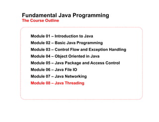 Fundamental Java Programming
The Course Outline
Module 01 – Introduction to Java
Module 02 – Basic Java Programming
Module 03 – Control Flow and Exception Handling
Module 04 – Object Oriented in Java
Module 05 – Java Package and Access Control
Module 06 – Java File IO
Module 07 – Java Networking
Module 08 – Java Threading
 