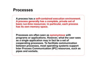 Processes
A process has a self-contained execution environment.
A process generally has a complete, private set of
basic run-time resources; in particular, each process
has its own memory space.
Processes are often seen as synonymous with
programs or applications. However, what the user sees
as a single application may in fact be a set of
cooperating processes. To facilitate communication
between processes, most operating systems support
Inter Process Communication (IPC) resources, such as
pipes and sockets.
 