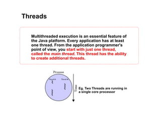Threads
Multithreaded execution is an essential feature of
the Java platform. Every application has at least
one thread. From the application programmer's
point of view, you start with just one thread,
called the main thread. This thread has the ability
to create additional threads.
Eg. Two Threads are running in
a single core processor
 