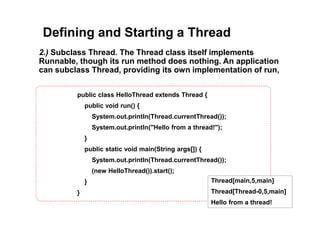 Defining and Starting a Thread
2.) Subclass Thread. The Thread class itself implements
Runnable, though its run method does nothing. An application
can subclass Thread, providing its own implementation of run,
public class HelloThread extends Thread {
public void run() {
System.out.println(Thread.currentThread());
System.out.println("Hello from a thread!");
}
public static void main(String args[]) {
System.out.println(Thread.currentThread());
(new HelloThread()).start();
}
}
Thread[main,5,main]
Thread[Thread-0,5,main]
Hello from a thread!
 