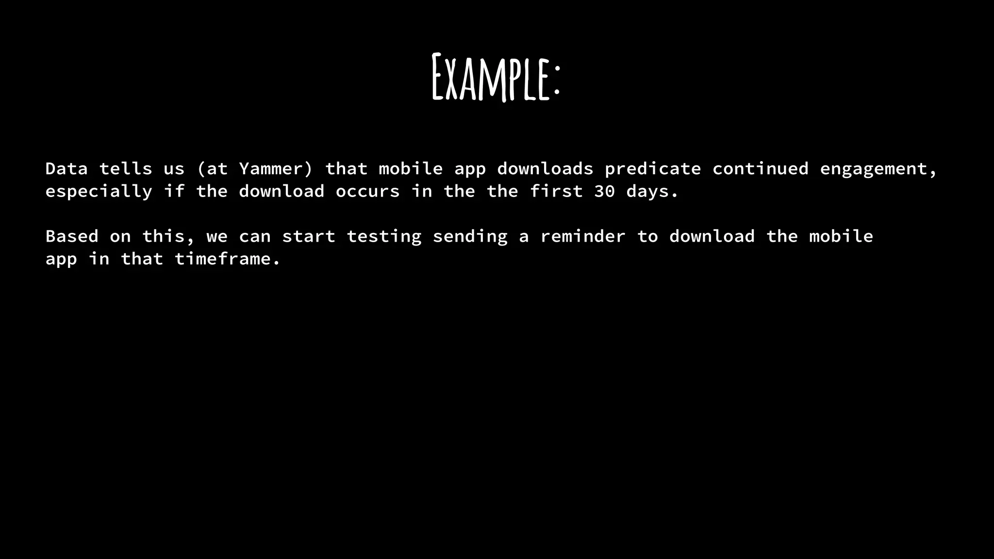Example:
Data tells us (at Yammer) that mobile app downloads predicate continued engagement,
especially if the download occurs in the the first 30 days.
Based on this, we can start testing sending a reminder to download the mobile
app in that timeframe.
 