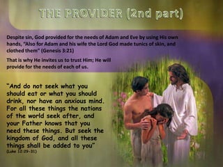 Despite sin, God provided for the needs of Adam and Eve by using His own
hands, “Also for Adam and his wife the Lord God made tunics of skin, and
clothed them” (Genesis 3:21)
“And do not seek what you
should eat or what you should
drink, nor have an anxious mind.
For all these things the nations
of the world seek after, and
your Father knows that you
need these things. But seek the
kingdom of God, and all these
things shall be added to you”
(Luke 12:29-31)
That is why He invites us to trust Him; He will
provide for the needs of each of us.
 