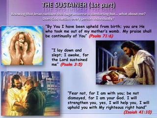 “I lay down and
slept; I awoke, for
the Lord sustained
me” (Psalm 3:5)
“By You I have been upheld from birth; you are He
who took me out of my mother’s womb. My praise shall
be continually of You” (Psalm 71:6)
“Fear not, for I am with you; be not
dismayed, for I am your God. I will
strengthen you, yes, I will help you, I will
uphold you with My righteous right hand”
(Isaiah 41:10)
Knowing that Jesus sustains this huge universe is comforting but… what about me?
Does God sustain every person individually?
 