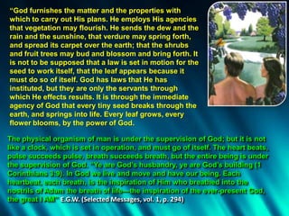 “God furnishes the matter and the properties with
which to carry out His plans. He employs His agencies
that vegetation may flourish. He sends the dew and the
rain and the sunshine, that verdure may spring forth,
and spread its carpet over the earth; that the shrubs
and fruit trees may bud and blossom and bring forth. It
is not to be supposed that a law is set in motion for the
seed to work itself, that the leaf appears because it
must do so of itself. God has laws that He has
instituted, but they are only the servants through
which He effects results. It is through the immediate
agency of God that every tiny seed breaks through the
earth, and springs into life. Every leaf grows, every
flower blooms, by the power of God.
The physical organism of man is under the supervision of God; but it is not
like a clock, which is set in operation, and must go of itself. The heart beats,
pulse succeeds pulse, breath succeeds breath, but the entire being is under
the supervision of God. “Ye are God’s husbandry, ye are God’s building (1
Corinthians 3:9). In God we live and move and have our being. Each
heartbeat, each breath, is the inspiration of Him who breathed into the
nostrils of Adam the breath of life—the inspiration of the ever-present God,
the great I AM” E.G.W. (Selected Messages, vol. 1, p. 294)
 