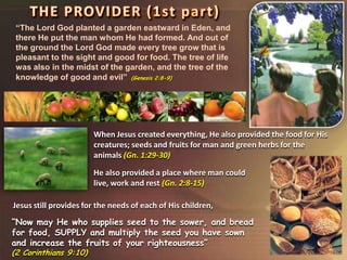 “Now may He who supplies seed to the sower, and bread
for food, SUPPLY and multiply the seed you have sown
and increase the fruits of your righteousness”
(2 Corinthians 9:10)
“The Lord God planted a garden eastward in Eden, and
there He put the man whom He had formed. And out of
the ground the Lord God made every tree grow that is
pleasant to the sight and good for food. The tree of life
was also in the midst of the garden, and the tree of the
knowledge of good and evil” (Genesis 2:8-9)
When Jesus created everything, He also provided the food for His
creatures; seeds and fruits for man and green herbs for the
animals (Gn. 1:29-30)
Jesus still provides for the needs of each of His children,
He also provided a place where man could
live, work and rest (Gn. 2:8-15)
 