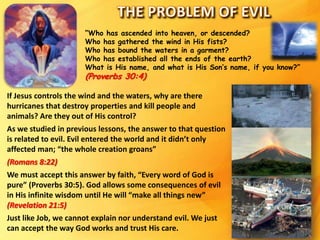 “Who has ascended into heaven, or descended?
Who has gathered the wind in His fists?
Who has bound the waters in a garment?
Who has established all the ends of the earth?
What is His name, and what is His Son’s name, if you know?”
(Proverbs 30:4)
If Jesus controls the wind and the waters, why are there
hurricanes that destroy properties and kill people and
animals? Are they out of His control?
As we studied in previous lessons, the answer to that question
is related to evil. Evil entered the world and it didn’t only
affected man; “the whole creation groans”
(Romans 8:22)
We must accept this answer by faith, “Every word of God is
pure” (Proverbs 30:5). God allows some consequences of evil
in His infinite wisdom until He will “make all things new”
(Revelation 21:5)
Just like Job, we cannot explain nor understand evil. We just
can accept the way God works and trust His care.
 