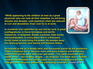 “While appearing to the children of men as a great
physician who can heal all their maladies, he will bring
disease and disaster, until populous cities are reduced
to ruin and desolation. Even now he is at work.
In accidents and calamities by sea and by land, in great
conflagrations, in fierce tornadoes and terrific
hailstorms, in tempests, floods, cyclones, tidal waves,
and earthquakes, in every place and in a thousand
forms, Satan is exercising his power. He sweeps away
the ripening harvest, and famine and distress follow.
He imparts to the air a deadly taint, and thousands perish by the pestilence.
These visitations are to become more and more frequent and disastrous.
Destruction will be upon both man and beast. “The earth mourneth and
fadeth away,” “the haughty people ... do languish. The earth also is defiled
under the inhabitants thereof; because they have transgressed the laws,
changed the ordinance, broken the everlasting covenant.” Isaiah 24:4, 5”
 