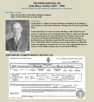 PIONEER HISTORY OF
John Henry Gordon (1855 – 1938)
Files of: Erma P. Gordon Anderson (additions by Joe Anderson)
John Henry Gordon
Born: 25 Sep 1855, Castle Eden, Durham, England
Died: 13 Oct 1938 at Provo, Utah, Utah
Castle Eden
Castle Eden is a village in County Durham, in England. It is situated a
short distance to the south of Peterlee, Wingate, the A19 and Castle Eden
Dene.
Castle Eden Dene is a dene in County Durham, south of Peterlee and
north of Castle Eden. It is a National Nature Reserve which cuts through
the magnesian limestone of east Durham from Wingate down to the
coast between Horden and Blackhall. It is rich in flora and fauna
including the rare Durham Argus butterfly and stands of ancient Yew
trees. Castle Eden Dene is the largest area of semi-natural woodland in
north-east England, renowned for yew trees. The tangled landscape is a
survivor of the wildwood that once covered most of Britain.
JOHN HENRY GORDON BIRTH CERTIFICATE
.
 