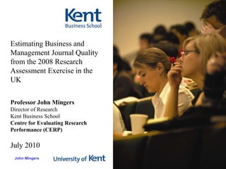 Estimating Business and Management Journal Quality from the 2008 Research Assessment Exercise in the UK Professor John Mingers Director of Research Kent Business School Centre for Evaluating Research Performance (CERP) July 2010 