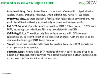 © 2013 Jorsek LLC
easyDITA WYSIWYG Topic Editor
• Intuitive Editing. Copy. Paste. Move. Undo. Redo. Ordered lists. Spell checker.
Tables. Images. Symbols. Hot keys. Smart editing. You name it – we got it.
• WYSIWYG View. Authors work in a familiar rich-text editing environment. No
pesky tags! Start authoring productively in hours, not days or weeks.
• Full DITA Support. Out-of-the-box support for DITA 1.2 features and 100% pure
DITA, including specializations. Nothing proprietary in our DITA.
• Validating Editor. The editor only lets authors create valid DITA for your
specialization. You can’t insert an element out of place. Authors don’t need a
deep understanding of DITA to do their jobs.
• Simple reuse. Just search and browse for content to reuse – DITA conrefs are
as simple as point-and-click.
• easyDITA Maps. Create valid DITA maps quickly with our drag-and-drop Map
editor. Edit topics directly from the map. Review, approve, publish, localize, and
export maps with a few clicks of the mouse.
 