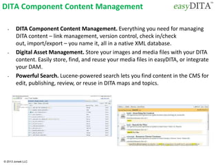 © 2013 Jorsek LLC
DITA Component Content Management
• DITA Component Content Management. Everything you need for managing
DITA content – link management, version control, check in/check
out, import/export – you name it, all in a native XML database.
• Digital Asset Management. Store your images and media files with your DITA
content. Easily store, find, and reuse your media files in easyDITA, or integrate
your DAM.
• Powerful Search. Lucene-powered search lets you find content in the CMS for
edit, publishing, review, or reuse in DITA maps and topics.
 