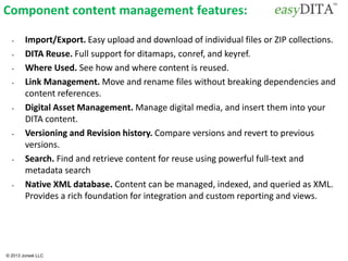 © 2013 Jorsek LLC
Component content management features:
• Import/Export. Easy upload and download of individual files or ZIP collections.
• DITA Reuse. Full support for ditamaps, conref, and keyref.
• Where Used. See how and where content is reused.
• Link Management. Move and rename files without breaking dependencies and
content references.
• Digital Asset Management. Manage digital media, and insert them into your
DITA content.
• Versioning and Revision history. Compare versions and revert to previous
versions.
• Search. Find and retrieve content for reuse using powerful full-text and
metadata search
• Native XML database. Content can be managed, indexed, and queried as XML.
Provides a rich foundation for integration and custom reporting and views.
 