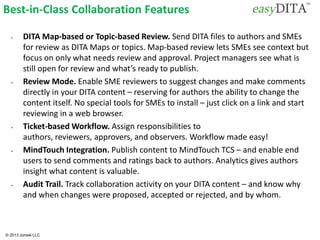 © 2013 Jorsek LLC
Best-in-Class Collaboration Features
• DITA Map-based or Topic-based Review. Send DITA files to authors and SMEs
for review as DITA Maps or topics. Map-based review lets SMEs see context but
focus on only what needs review and approval. Project managers see what is
still open for review and what’s ready to publish.
• Review Mode. Enable SME reviewers to suggest changes and make comments
directly in your DITA content – reserving for authors the ability to change the
content itself. No special tools for SMEs to install – just click on a link and start
reviewing in a web browser.
• Ticket-based Workflow. Assign responsibilities to
authors, reviewers, approvers, and observers. Workflow made easy!
• MindTouch Integration. Publish content to MindTouch TCS – and enable end
users to send comments and ratings back to authors. Analytics gives authors
insight what content is valuable.
• Audit Trail. Track collaboration activity on your DITA content – and know why
and when changes were proposed, accepted or rejected, and by whom.
 