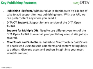 © 2013 Jorsek LLC
Key Publishing Features
• Publishing Platform. With our plug-in architecture it’s a piece of
cake to add support for new publishing tools. With our API, we
can push content anywhere you need it.
• DITA OT Support. Support for any version of the DITA Open
Toolkit.
• Support for Multiple OTs. Need to use different versions of the
DITA Open Toolkit to meet all your publishing needs? We got you
covered.
• MindTouch and SuiteShare. Publish to MindTouch or SuiteShare
to enable end users to send comments and content ratings back
to authors. Give end users and authors insight into your most
valuable content.
 