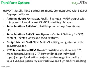 © 2013 Jorsek LLC
Third Party Options
easyDITA resells these partner solutions, pre-integrated with SaaS or
Deployed editions.
• Antenna House Formatter. Publish high-quality PDF output with
this powerful, world-class XSL-FO formatting platform.
• Suite Solutions SuiteHelp. Publish popular help formats and
EPUB.
• Suite Solutions SuiteShare. Dynamic Content Delivery for DITA
content. Faceted views and social features.
• Design Science MathFlow. MathML editing integrated with the
easyDITA Editor.
• XTM International XTM Cloud. Translation workflow and TM
management. Localize DITA content (maps or individual
topics), scope localization projects, and manage the quality of
your TM. Localization review workflow and high-fidelity proofing.
 