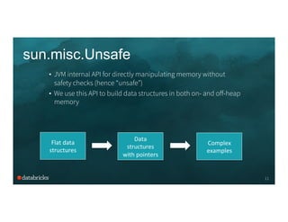 sun.misc.Unsafe
11
•  JVM internal API for directly manipulating memory without
safety checks (hence “unsafe”)
•  We use this API to build data structures in both on- and oﬀ-heap
memory
Data	
  
structures	
  
with	
  pointers	
  
Flat	
  data	
  
structures	
  
Complex	
  
examples	
  
 