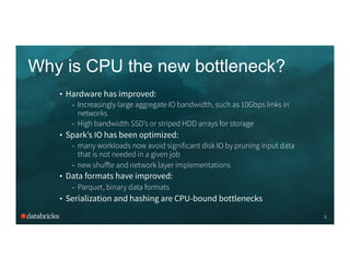 Why is CPU the new bottleneck?
6
•  Hardware has improved:
–  Increasingly large aggregate IO bandwidth, such as 10Gbps links in
networks
–  High bandwidth SSD’s or striped HDD arrays for storage
•  Spark’s IO has been optimized:
–  many workloads now avoid significant disk IO by pruning input data
that is not needed in a given job
–  new shuﬀle and network layer implementations
•  Data formats have improved:
–  Parquet, binary data formats
•  Serialization and hashing are CPU-bound bottlenecks
 