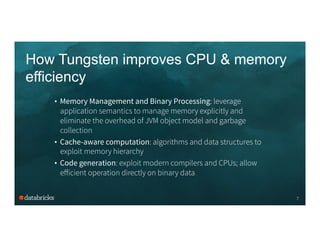 How Tungsten improves CPU & memory
efficiency
•  Memory Management and Binary Processing: leverage
application semantics to manage memory explicitly and
eliminate the overhead of JVM object model and garbage
collection
•  Cache-aware computation: algorithms and data structures to
exploit memory hierarchy
•  Code generation: exploit modern compilers and CPUs; allow
eﬀicient operation directly on binary data
7
 