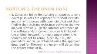  3. Calculate RN by first setting all sources to zero
(voltage sources are replaced with short circuits,
and current sources with open circuits) and then
finding the resultant resistance between the two
marked terminals. (If the internal resistance of
the voltage and/or current sources is included in
the original network, it must remain when the
sources are set to zero.) Since RN = RTh the
procedure and value obtained using the approach
described for Thévenin’s theorem will determine
the proper value of RN.
ECE203 - Network Analysis - K.Jeya Prakash - Kalasalingam University
 