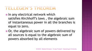  In any electrical network which
satisfies Kirchhoff’s laws , the algebraic sum
of instantaneous power in all the branches is
equal to zero.
 Or, the algebraic sum of powers delivered by
all sources is equal to the algebraic sum of
powers absorbed by all elements
ECE203 - Network Analysis - K.Jeya Prakash - Kalasalingam University
 