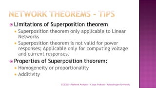  Limitations of Superposition theorem
 Superposition theorem only applicable to Linear
Networks
 Superposition theorem is not valid for power
responses; Applicable only for computing voltage
and current responses.
 Properties of Superposition theorem:
 Homogeneity or proportionality
 Additivity
ECE203 - Network Analysis - K.Jeya Prakash - Kalasalingam University
 