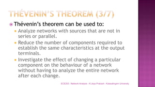  Thévenin’s theorem can be used to:
 Analyze networks with sources that are not in
series or parallel.
 Reduce the number of components required to
establish the same characteristics at the output
terminals.
 Investigate the effect of changing a particular
component on the behaviour of a network
without having to analyze the entire network
after each change.
ECE203 - Network Analysis - K.Jeya Prakash - Kalasalingam University
 
