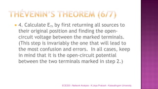 4. Calculate ETh by first returning all sources to
their original position and finding the open-
circuit voltage between the marked terminals.
(This step is invariably the one that will lead to
the most confusion and errors. In all cases, keep
in mind that it is the open-circuit potential
between the two terminals marked in step 2.)
ECE203 - Network Analysis - K.Jeya Prakash - Kalasalingam University
 