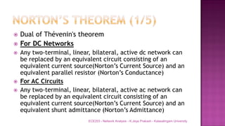  Dual of Thévenin's theorem
 For DC Networks
 Any two-terminal, linear, bilateral, active dc network can
be replaced by an equivalent circuit consisting of an
equivalent current source(Norton’s Current Source) and an
equivalent parallel resistor (Norton’s Conductance)
 For AC Circuits
 Any two-terminal, linear, bilateral, active ac network can
be replaced by an equivalent circuit consisting of an
equivalent current source(Norton’s Current Source) and an
equivalent shunt admittance (Norton’s Admittance)
ECE203 - Network Analysis - K.Jeya Prakash - Kalasalingam University
 