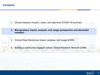 38
1. Clinical research mission, vision, and high-level COVID-19 summary
2. Biorepository impact, purpose, and usage (prospective and discarded
samples)
3. Clinical Data Warehouse impact, purpose, and usage (CDW)
4. Building a community engaged culture: Clinical Research Network (CRN)
Contents
 