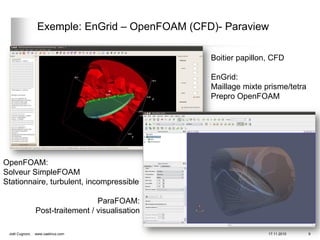 Exemple: EnGrid – OpenFOAM (CFD)- Paraview

                                                   Boitier papillon, CFD

                                                   EnGrid:
                                                   Maillage mixte prisme/tetra
                                                   Prepro OpenFOAM




OpenFOAM:
Solveur SimpleFOAM
Stationnaire, turbulent, incompressible

                                   ParaFOAM:
                 Post-traitement / visualisation

 Joël Cugnoni,   www.caelinux.com                                  17.11.2010    9
 