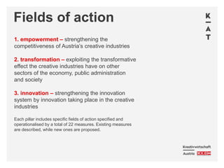 Fields of action
1. empowerment – strengthening the
competitiveness of Austria’s creative industries
2. transformation – exploiting the transformative
effect the creative industries have on other
sectors of the economy, public administration
and society
3. innovation – strengthening the innovation
system by innovation taking place in the creative
industries
Each pillar includes specific fields of action specified and
operationalised by a total of 22 measures. Existing measures
are described, while new ones are proposed.
 